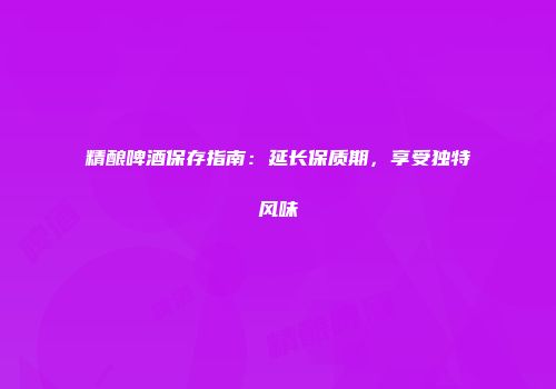 精酿啤酒保存指南：延长保质期，享受独特风味