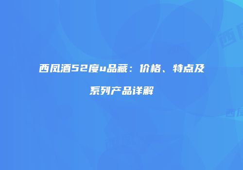 西凤酒52度u品藏：价格、特点及系列产品详解