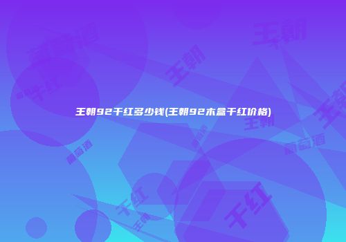 王朝92干红多少钱(王朝92木盒干红价格)