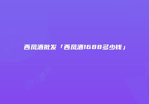 西凤酒批发「西凤酒1688多少钱」