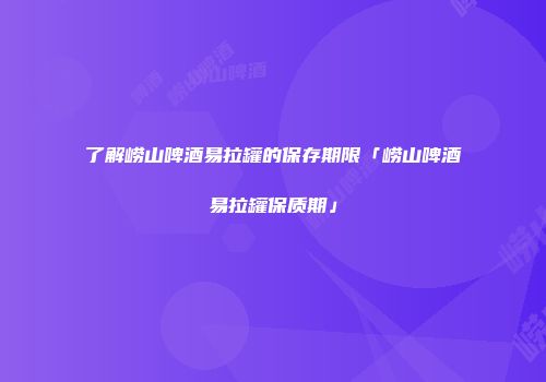 了解崂山啤酒易拉罐的保存期限「崂山啤酒易拉罐保质期」