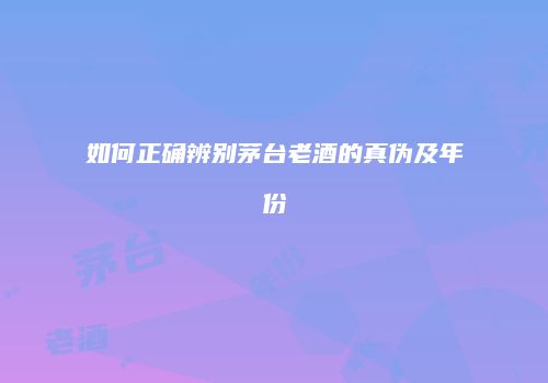如何正确辨别茅台老酒的真伪及年份