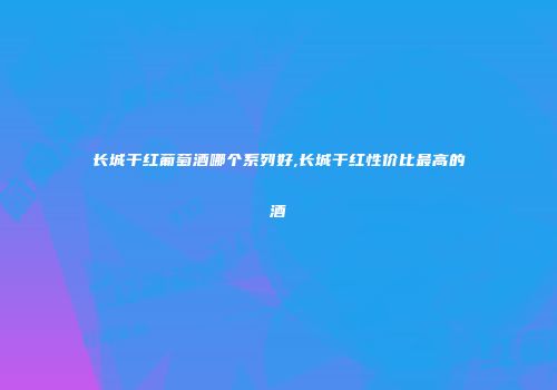 长城干红葡萄酒哪个系列好,长城干红性价比最高的酒