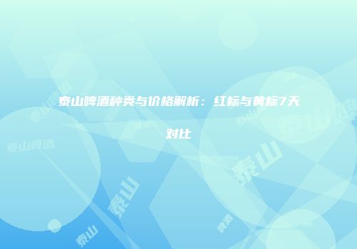 泰山啤酒种类与价格解析：红标与黄标7天对比
