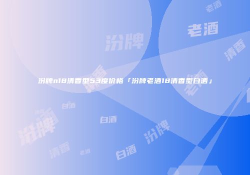 汾牌n18清香型53度价格「汾牌老酒18清香型白酒」