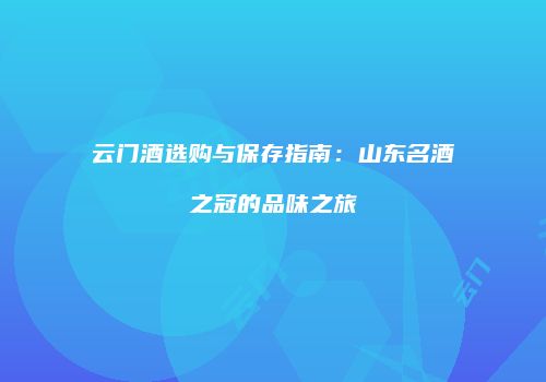 云门酒选购与保存指南：山东名酒之冠的品味之旅
