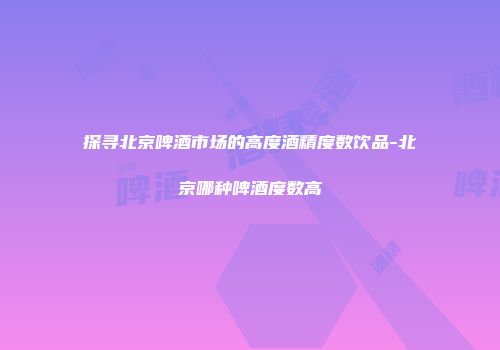 探寻北京啤酒市场的高度酒精度数饮品-北京哪种啤酒度数高