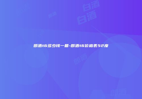 郎酒t6多少钱一箱-郎酒t6价格表52度