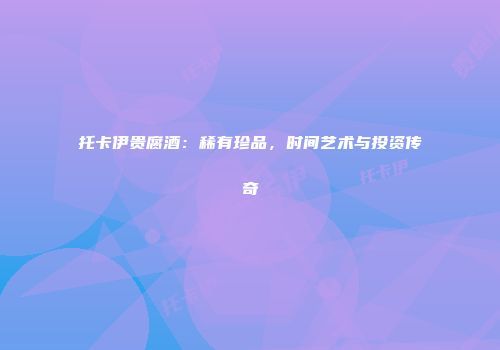托卡伊贵腐酒：稀有珍品，时间艺术与投资传奇