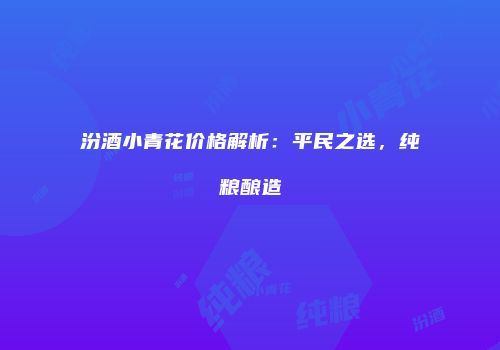 汾酒小青花价格解析：平民之选，纯粮酿造