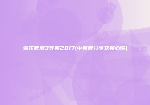 雪花啤酒3等奖2017(中奖者分享获奖心得)