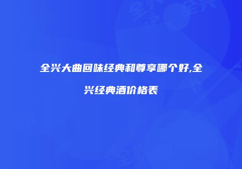 全兴大曲回味经典和尊享哪个好,全兴经典酒价格表