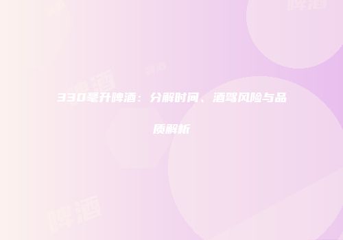 330毫升啤酒：分解时间、酒驾风险与品质解析