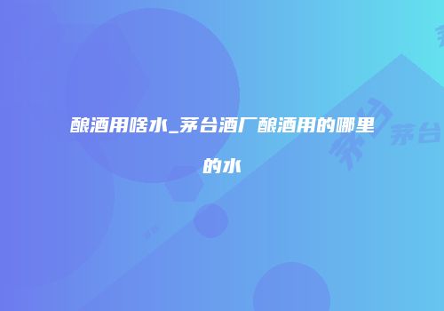 酿酒用啥水_茅台酒厂酿酒用的哪里的水