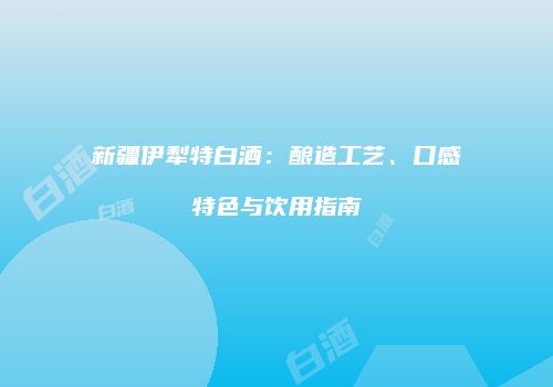 新疆伊犁特白酒：酿造工艺、口感特色与饮用指南