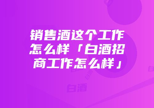 销售酒这个工作怎么样「白酒招商工作怎么样」
