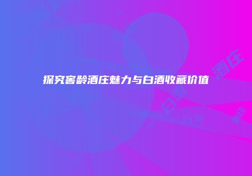 探究窖龄酒庄魅力与白酒收藏价值