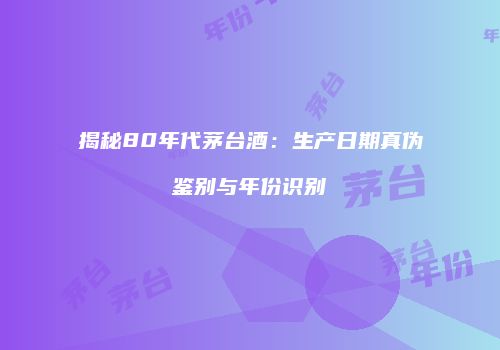 揭秘80年代茅台酒：生产日期真伪鉴别与年份识别