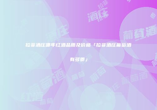 拉菲洒庄哪年红酒品质及价格「拉菲酒庄葡萄酒有多贵」