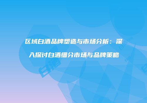 区域白酒品牌塑造与市场分析：深入探讨白酒细分市场与品牌策略