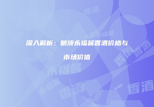 深入解析：粮液永福酱香酒价格与市场价值