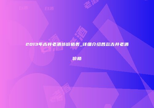 2013年古井老酒坊价格表_详细介绍各款古井老酒价格