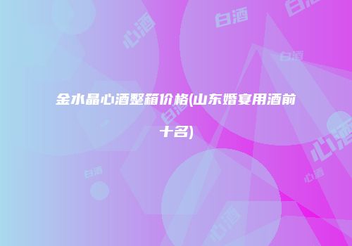 金水晶心酒整箱价格(山东婚宴用酒前十名)