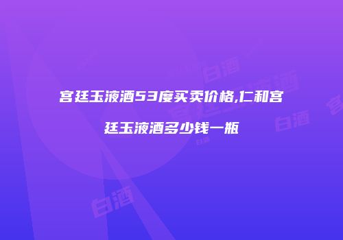 宫廷玉液酒53度买卖价格,仁和宫廷玉液酒多少钱一瓶