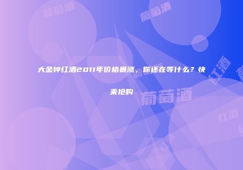 大金钟红酒2011年价格暴涨，你还在等什么？快来抢购