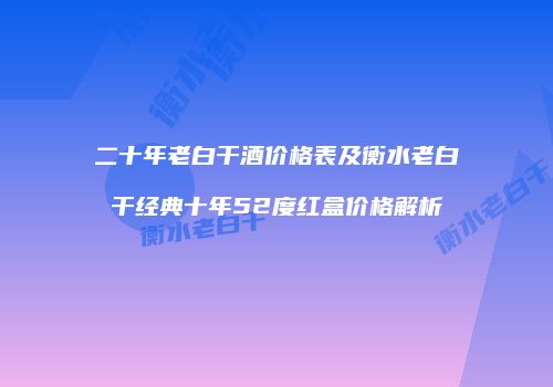 二十年老白干酒价格表及衡水老白干经典十年52度红盒价格解析