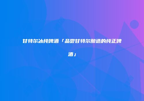 甘特尔冰纯啤酒「品尝甘特尔酿造的纯正啤酒」