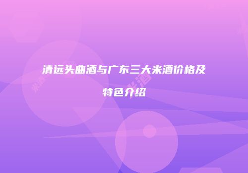 清远头曲酒与广东三大米酒价格及特色介绍