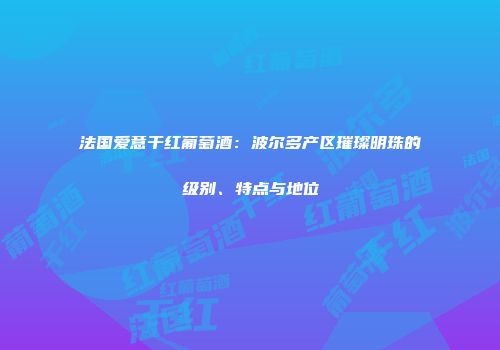 法国爱意干红葡萄酒：波尔多产区璀璨明珠的级别、特点与地位