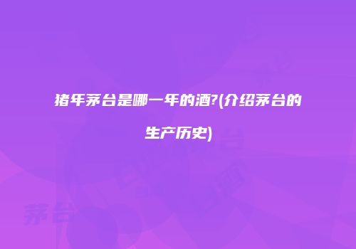 猪年茅台是哪一年的酒?(介绍茅台的生产历史)