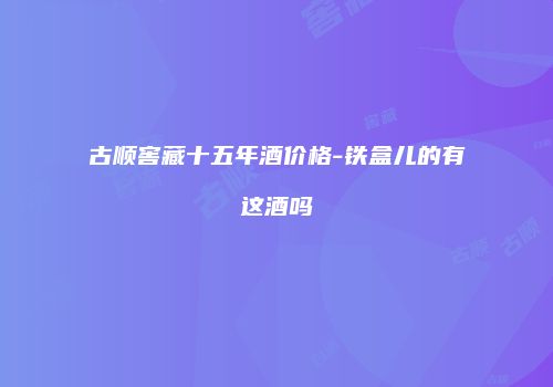 古顺窖藏十五年酒价格-铁盒儿的有这酒吗