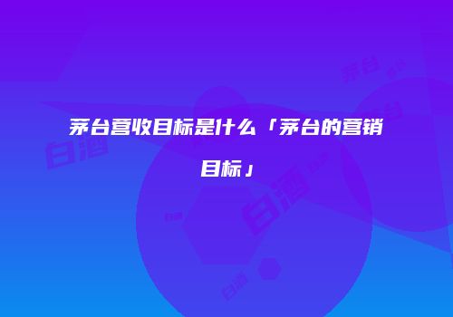 茅台营收目标是什么「茅台的营销目标」