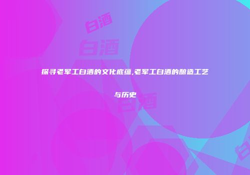 探寻老军工白酒的文化底蕴,老军工白酒的酿造工艺与历史
