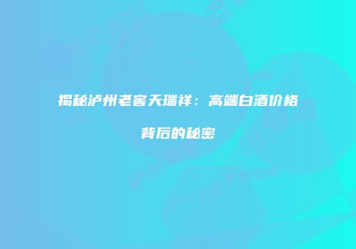 揭秘泸州老窖天瑞祥：高端白酒价格背后的秘密