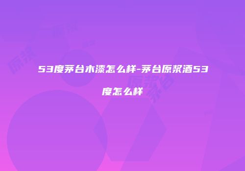 53度茅台木漆怎么样-茅台原浆酒53度怎么样
