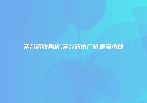 茅台酒收购价,茅台酒出厂价是多少钱