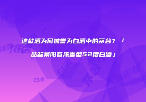 这款酒为何被誉为白酒中的茅台？「品鉴景阳春浓香型52度白酒」
