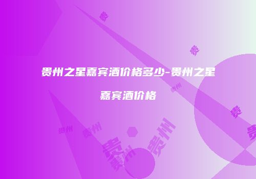 贵州之星嘉宾酒价格多少-贵州之星嘉宾酒价格