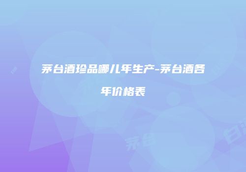茅台酒珍品哪儿年生产-茅台酒各年价格表
