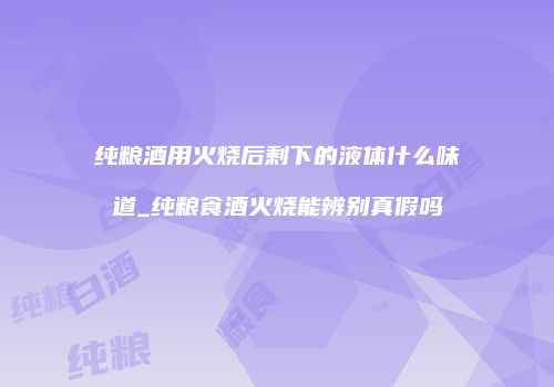 纯粮酒用火烧后剩下的液体什么味道_纯粮食酒火烧能辨别真假吗
