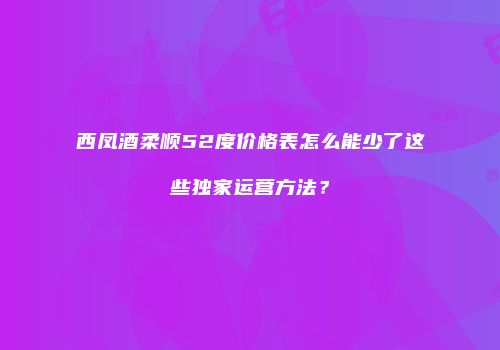 西凤酒柔顺52度价格表怎么能少了这些独家运营方法？