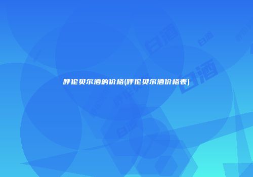 呼伦贝尔酒的价格(呼伦贝尔酒价格表)