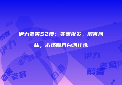 伊力老窖52度：实惠批发，醇香回味，市场瞩目白酒佳选