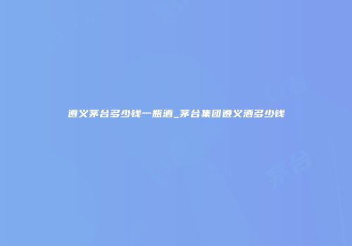遵义茅台多少钱一瓶酒_茅台集团遵义酒多少钱