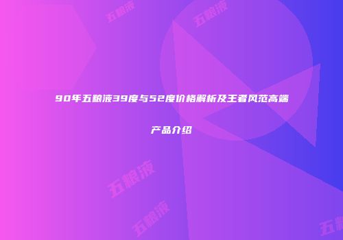 90年五粮液39度与52度价格解析及王者风范高端产品介绍