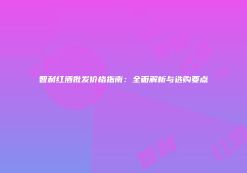 智利红酒批发价格指南：全面解析与选购要点